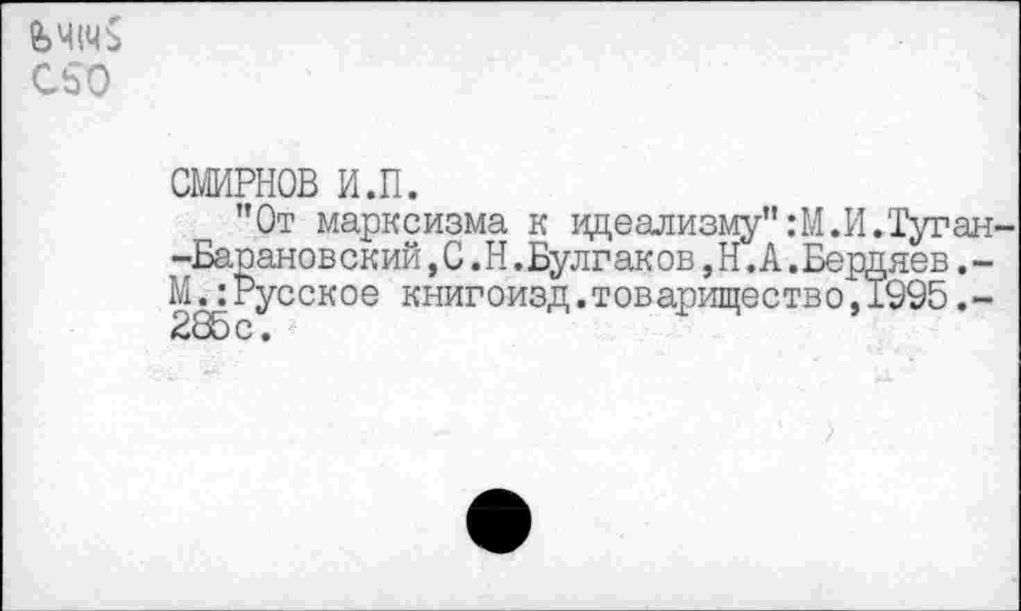 ﻿&Ч1Ч$ С50
СМИРНОВ и.п.
"От марксизма к идеализму" :М.И.Туган--Баранов ский,С.Н.Булгак ов,Н.А.Бердяев.-М.:Русское книгоизд.товарищество,1995.-285с.